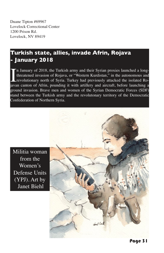 Duane Tipton #69967 Lovelock Correctional Center 1200 Prison Rd. Lovelock, NV 89419 urkish state, allies, invade Afrin, Rojava - January 2018 threatened invasion of Rojava, or “Western Kurdistan,” in the autonomous and revolutionary north of Syria. Turkey had previously attacked the isolated Ro. javan canton of Afrin, pounding it with artillery and aircraft, before launching of ound invasion. Brave men and women of the Syrian Democratic Force tand b the Turkish army and the revolutonary territory of th “onfederation of Northern S In January of 2018, the Turkish army and their Syrian proxies launched a long Militia woman from the ‘Women’ Defense Units (YPJ). Art by Janet Biehl Page 31